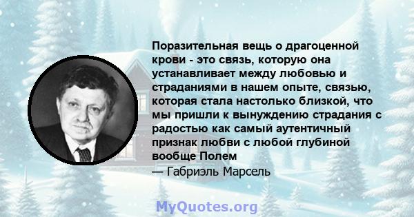 Поразительная вещь о драгоценной крови - это связь, которую она устанавливает между любовью и страданиями в нашем опыте, связью, которая стала настолько близкой, что мы пришли к вынуждению страдания с радостью как самый 