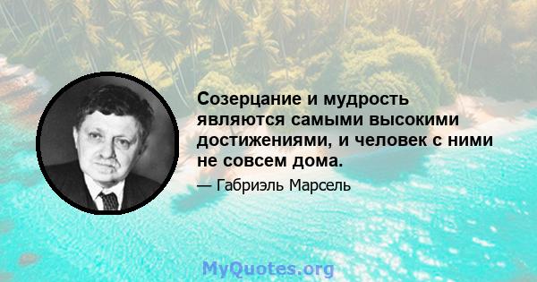 Созерцание и мудрость являются самыми высокими достижениями, и человек с ними не совсем дома.