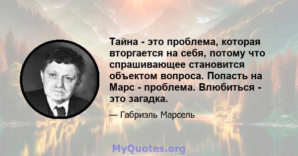 Тайна - это проблема, которая вторгается на себя, потому что спрашивающее становится объектом вопроса. Попасть на Марс - проблема. Влюбиться - это загадка.