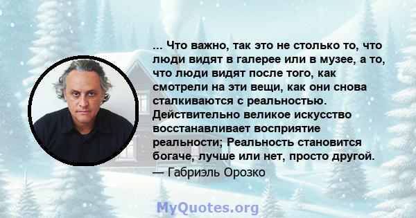 ... Что важно, так это не столько то, что люди видят в галерее или в музее, а то, что люди видят после того, как смотрели на эти вещи, как они снова сталкиваются с реальностью. Действительно великое искусство