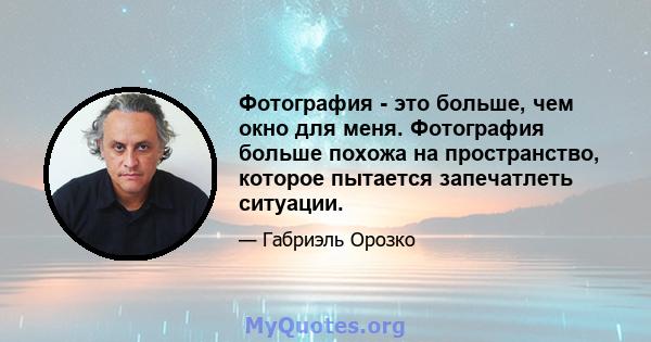 Фотография - это больше, чем окно для меня. Фотография больше похожа на пространство, которое пытается запечатлеть ситуации.