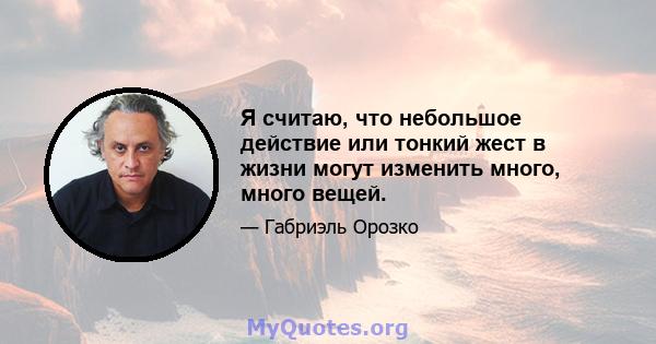 Я считаю, что небольшое действие или тонкий жест в жизни могут изменить много, много вещей.