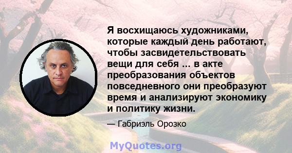 Я восхищаюсь художниками, которые каждый день работают, чтобы засвидетельствовать вещи для себя ... в акте преобразования объектов повседневного они преобразуют время и анализируют экономику и политику жизни.