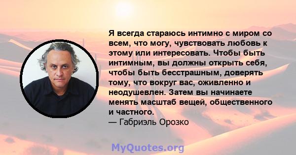 Я всегда стараюсь интимно с миром со всем, что могу, чувствовать любовь к этому или интересовать. Чтобы быть интимным, вы должны открыть себя, чтобы быть бесстрашным, доверять тому, что вокруг вас, оживленно и