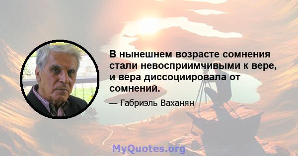 В нынешнем возрасте сомнения стали невосприимчивыми к вере, и вера диссоциировала от сомнений.