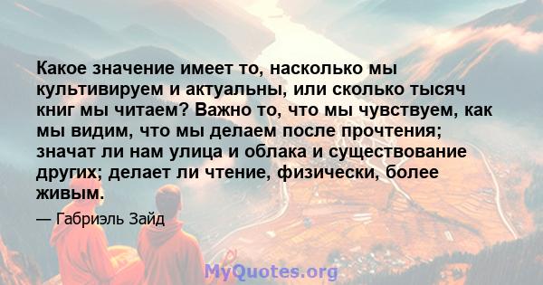 Какое значение имеет то, насколько мы культивируем и актуальны, или сколько тысяч книг мы читаем? Важно то, что мы чувствуем, как мы видим, что мы делаем после прочтения; значат ли нам улица и облака и существование