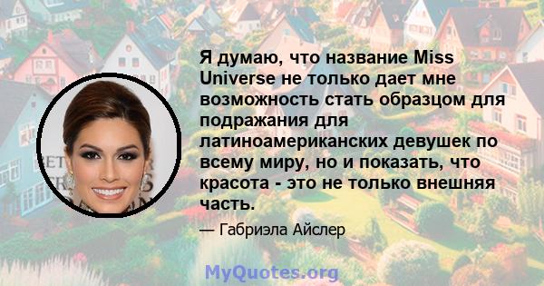 Я думаю, что название Miss Universe не только дает мне возможность стать образцом для подражания для латиноамериканских девушек по всему миру, но и показать, что красота - это не только внешняя часть.