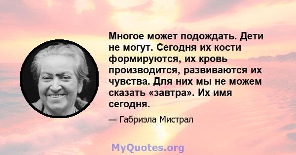 Многое может подождать. Дети не могут. Сегодня их кости формируются, их кровь производится, развиваются их чувства. Для них мы не можем сказать «завтра». Их имя сегодня.