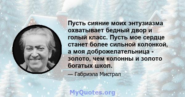 Пусть сияние моих энтузиазма охватывает бедный двор и голый класс. Пусть мое сердце станет более сильной колонкой, а моя доброжелательница - золото, чем колонны и золото богатых школ.