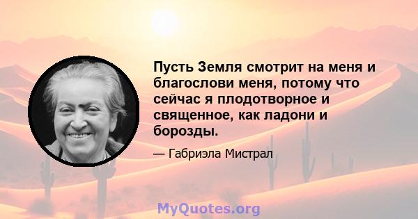 Пусть Земля смотрит на меня и благослови меня, потому что сейчас я плодотворное и священное, как ладони и борозды.