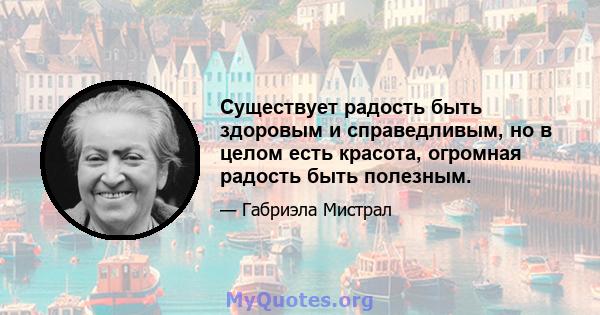 Существует радость быть здоровым и справедливым, но в целом есть красота, огромная радость быть полезным.