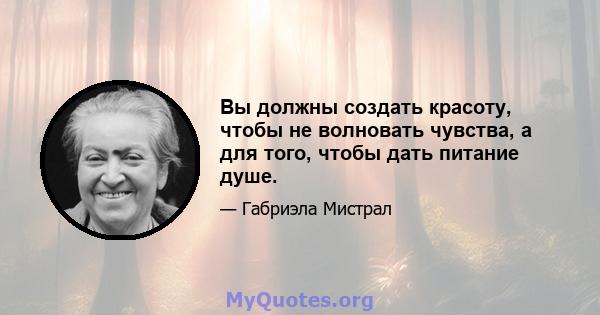 Вы должны создать красоту, чтобы не волновать чувства, а для того, чтобы дать питание душе.