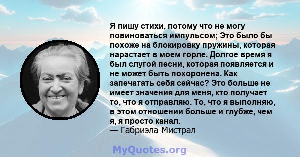 Я пишу стихи, потому что не могу повиноваться импульсом; Это было бы похоже на блокировку пружины, которая нарастает в моем горле. Долгое время я был слугой песни, которая появляется и не может быть похоронена. Как