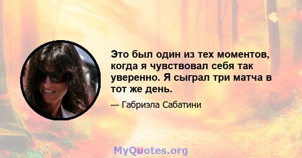 Это был один из тех моментов, когда я чувствовал себя так уверенно. Я сыграл три матча в тот же день.