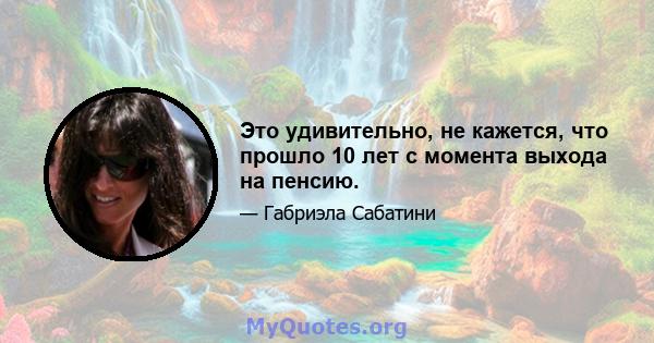 Это удивительно, не кажется, что прошло 10 лет с момента выхода на пенсию.