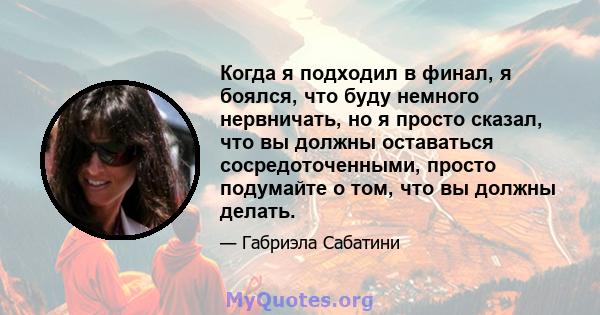 Когда я подходил в финал, я боялся, что буду немного нервничать, но я просто сказал, что вы должны оставаться сосредоточенными, просто подумайте о том, что вы должны делать.