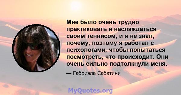 Мне было очень трудно практиковать и наслаждаться своим теннисом, и я не знал, почему, поэтому я работал с психологами, чтобы попытаться посмотреть, что происходит. Они очень сильно подтолкнули меня.