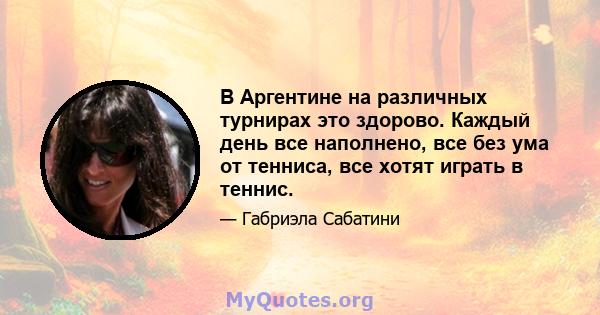 В Аргентине на различных турнирах это здорово. Каждый день все наполнено, все без ума от тенниса, все хотят играть в теннис.