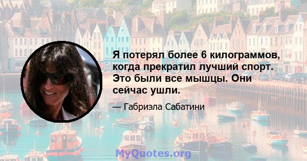 Я потерял более 6 килограммов, когда прекратил лучший спорт. Это были все мышцы. Они сейчас ушли.