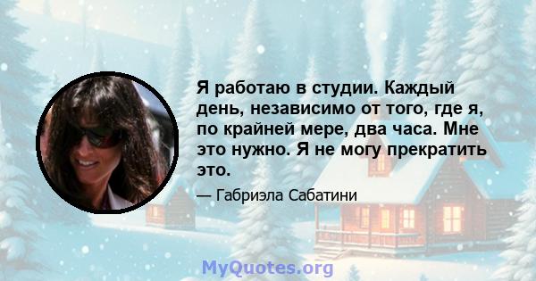 Я работаю в студии. Каждый день, независимо от того, где я, по крайней мере, два часа. Мне это нужно. Я не могу прекратить это.