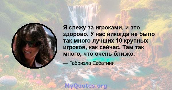 Я слежу за игроками, и это здорово. У нас никогда не было так много лучших 10 крупных игроков, как сейчас. Там так много, что очень близко.