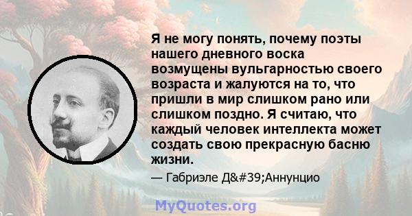 Я не могу понять, почему поэты нашего дневного воска возмущены вульгарностью своего возраста и жалуются на то, что пришли в мир слишком рано или слишком поздно. Я считаю, что каждый человек интеллекта может создать свою 