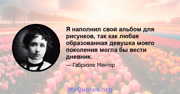 Я наполнил свой альбом для рисунков, так как любая образованная девушка моего поколения могла бы вести дневник.