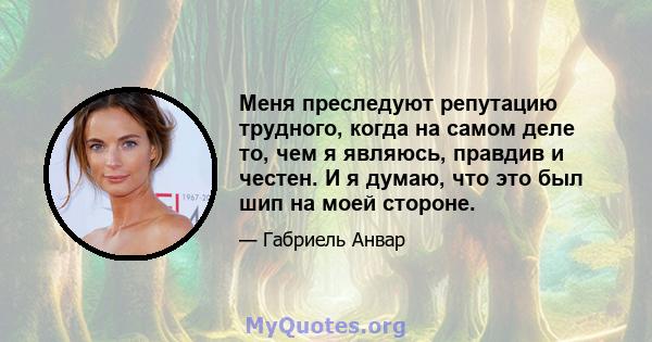 Меня преследуют репутацию трудного, когда на самом деле то, чем я являюсь, правдив и честен. И я думаю, что это был шип на моей стороне.