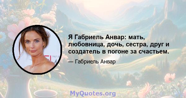 Я Габриель Анвар: мать, любовница, дочь, сестра, друг и создатель в погоне за счастьем.