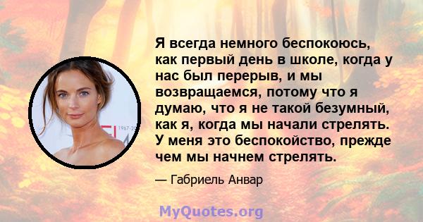 Я всегда немного беспокоюсь, как первый день в школе, когда у нас был перерыв, и мы возвращаемся, потому что я думаю, что я не такой безумный, как я, когда мы начали стрелять. У меня это беспокойство, прежде чем мы