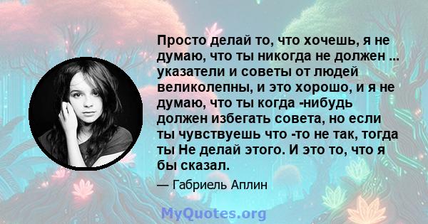 Просто делай то, что хочешь, я не думаю, что ты никогда не должен ... указатели и советы от людей великолепны, и это хорошо, и я не думаю, что ты когда -нибудь должен избегать совета, но если ты чувствуешь что -то не