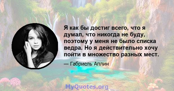 Я как бы достиг всего, что я думал, что никогда не буду, поэтому у меня не было списка ведра. Но я действительно хочу пойти в множество разных мест.