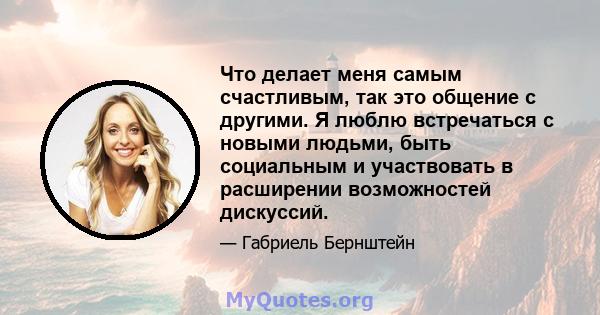 Что делает меня самым счастливым, так это общение с другими. Я люблю встречаться с новыми людьми, быть социальным и участвовать в расширении возможностей дискуссий.