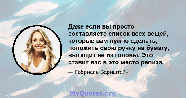 Даже если вы просто составляете список всех вещей, которые вам нужно сделать, положить свою ручку на бумагу, вытащит ее из головы. Это ставит вас в это место релиза.