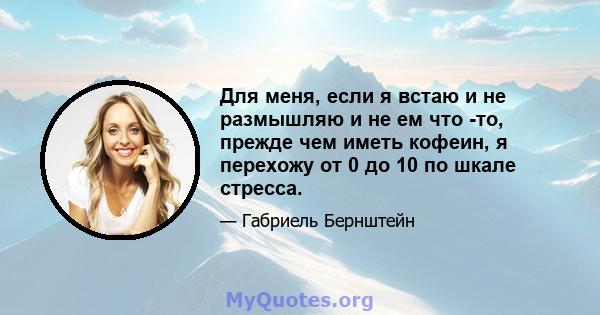 Для меня, если я встаю и не размышляю и не ем что -то, прежде чем иметь кофеин, я перехожу от 0 до 10 по шкале стресса.