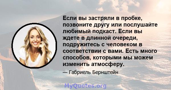 Если вы застряли в пробке, позвоните другу или послушайте любимый подкаст. Если вы ждете в длинной очереди, подружитесь с человеком в соответствии с вами. Есть много способов, которыми мы можем изменить атмосферу.