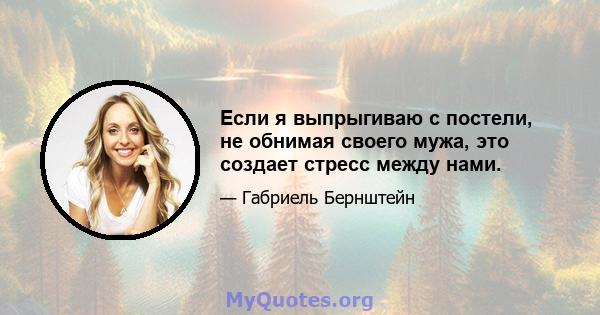 Если я выпрыгиваю с постели, не обнимая своего мужа, это создает стресс между нами.