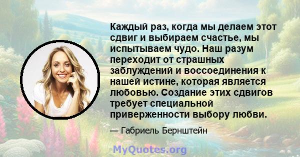 Каждый раз, когда мы делаем этот сдвиг и выбираем счастье, мы испытываем чудо. Наш разум переходит от страшных заблуждений и воссоединения к нашей истине, которая является любовью. Создание этих сдвигов требует