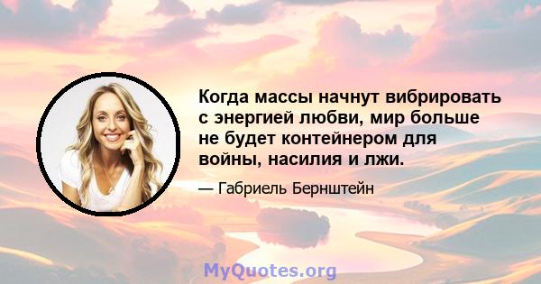 Когда массы начнут вибрировать с энергией любви, мир больше не будет контейнером для войны, насилия и лжи.