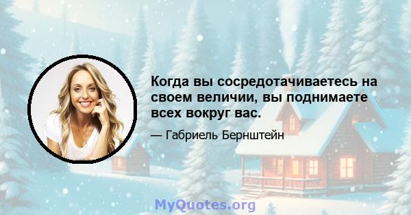 Когда вы сосредотачиваетесь на своем величии, вы поднимаете всех вокруг вас.