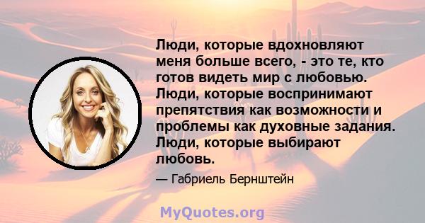 Люди, которые вдохновляют меня больше всего, - это те, кто готов видеть мир с любовью. Люди, которые воспринимают препятствия как возможности и проблемы как духовные задания. Люди, которые выбирают любовь.