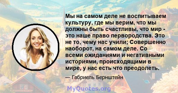 Мы на самом деле не воспитываем культуру, где мы верим, что мы должны быть счастливы, что мир - это наше право первородства. Это не то, чему нас учили; Совершенно наоборот, на самом деле. Со всеми ожиданиями и