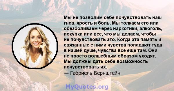 Мы не позволим себе почувствовать наш гнев, ярость и боль. Мы толкаем его или обезболиваем через наркотики, алкоголь, покупки или все, что мы делаем, чтобы не почувствовать это. Когда эта память и связанные с ними