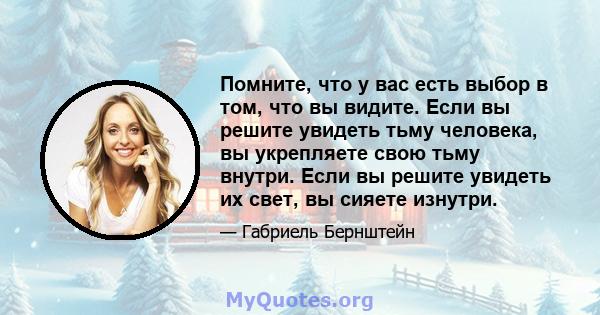 Помните, что у вас есть выбор в том, что вы видите. Если вы решите увидеть тьму человека, вы укрепляете свою тьму внутри. Если вы решите увидеть их свет, вы сияете изнутри.