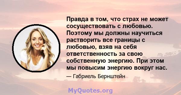 Правда в том, что страх не может сосуществовать с любовью. Поэтому мы должны научиться растворить все границы с любовью, взяв на себя ответственность за свою собственную энергию. При этом мы повысим энергию вокруг нас.