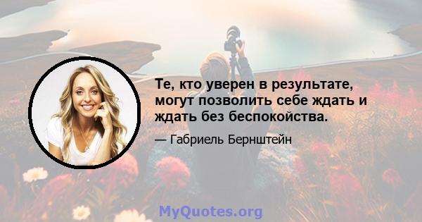 Те, кто уверен в результате, могут позволить себе ждать и ждать без беспокойства.