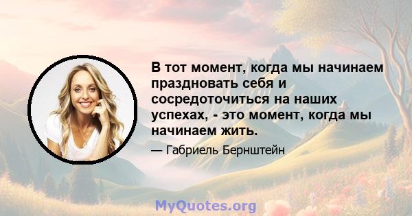 В тот момент, когда мы начинаем праздновать себя и сосредоточиться на наших успехах, - это момент, когда мы начинаем жить.