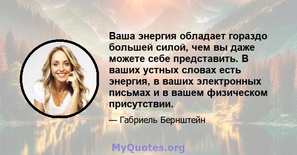 Ваша энергия обладает гораздо большей силой, чем вы даже можете себе представить. В ваших устных словах есть энергия, в ваших электронных письмах и в вашем физическом присутствии.