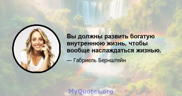 Вы должны развить богатую внутреннюю жизнь, чтобы вообще наслаждаться жизнью.