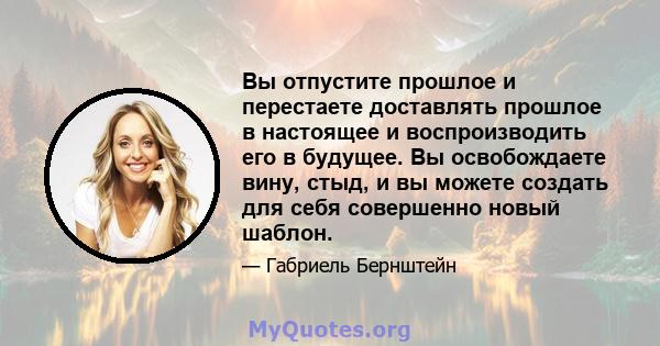 Вы отпустите прошлое и перестаете доставлять прошлое в настоящее и воспроизводить его в будущее. Вы освобождаете вину, стыд, и вы можете создать для себя совершенно новый шаблон.